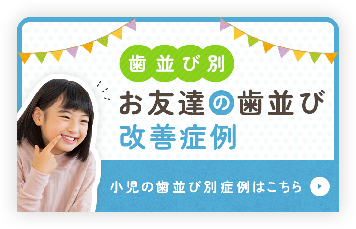 歯並び別 お友達の歯並び改善症例 小児の歯並び別症例はこちら